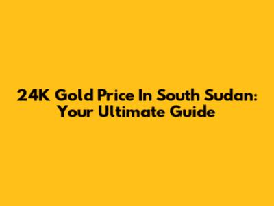 24K Gold Price In South Sudan: Your Ultimate Guide