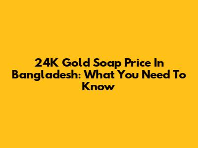 24K Gold Soap Price In Bangladesh: What You Need To Know