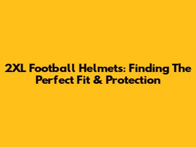 2XL Football Helmets: Finding The Perfect Fit & Protection