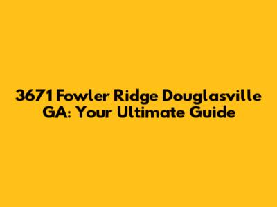 3671 Fowler Ridge Douglasville GA: Your Ultimate Guide
