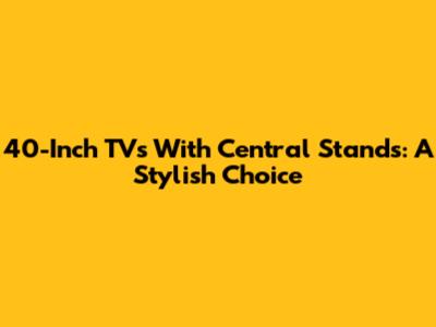 40-Inch TVs With Central Stands: A Stylish Choice