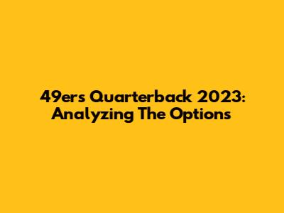 49ers Quarterback 2023: Analyzing The Options
