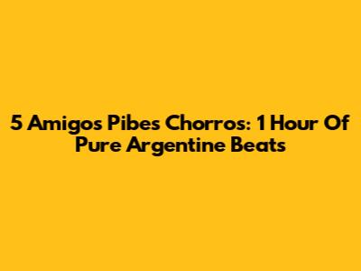 5 Amigos Pibes Chorros: 1 Hour Of Pure Argentine Beats