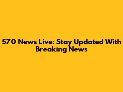 570 News Live: Stay Updated With Breaking News