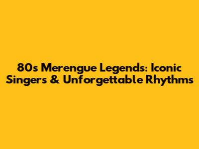 80s Merengue Legends: Iconic Singers & Unforgettable Rhythms
