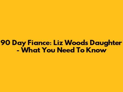 90 Day Fiance: Liz Woods' Daughter - What You Need To Know