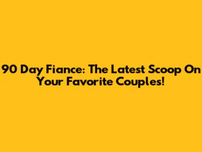 90 Day Fiance: The Latest Scoop On Your Favorite Couples!