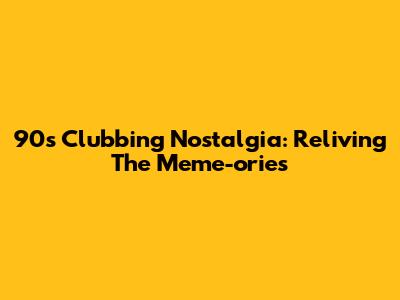 90s Clubbing Nostalgia: Reliving The Meme-ories