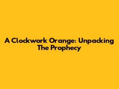 A Clockwork Orange: Unpacking The Prophecy