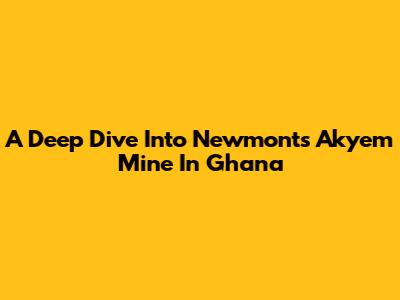 A Deep Dive Into Newmont's Akyem Mine In Ghana