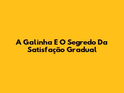 A Galinha E O Segredo Da Satisfação Gradual