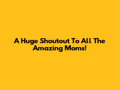 A Huge Shoutout To All The Amazing Moms!