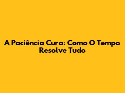 A Paciência Cura: Como O Tempo Resolve Tudo