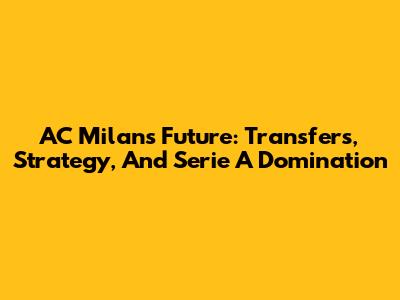 AC Milan's Future: Transfers, Strategy, And Serie A Domination