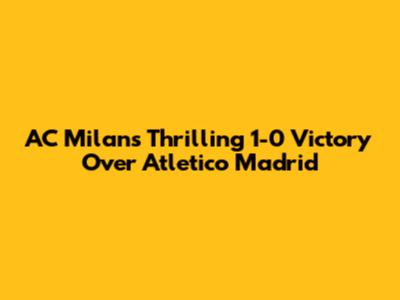 AC Milan's Thrilling 1-0 Victory Over Atletico Madrid