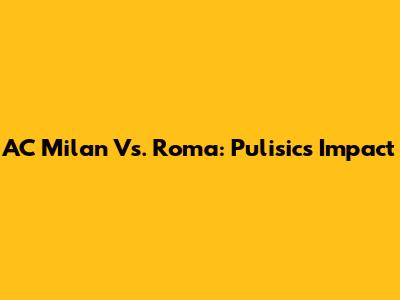 AC Milan Vs. Roma: Pulisic's Impact
