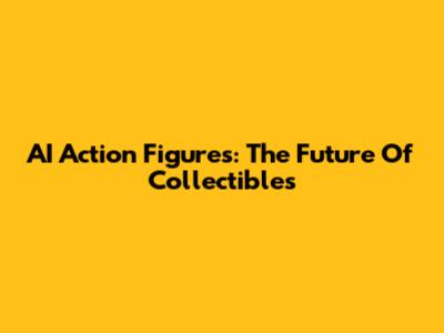 AI Action Figures: The Future Of Collectibles