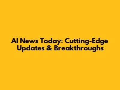 AI News Today: Cutting-Edge Updates & Breakthroughs