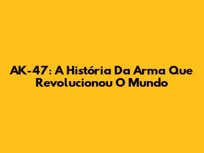 AK-47: A História Da Arma Que Revolucionou O Mundo