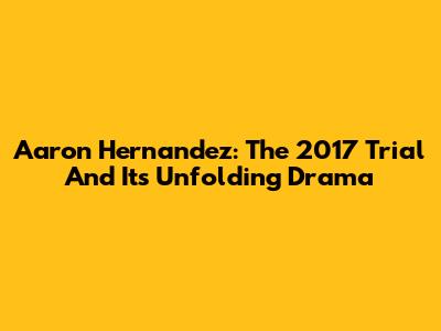 Aaron Hernandez: The 2017 Trial And Its Unfolding Drama