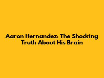 Aaron Hernandez: The Shocking Truth About His Brain