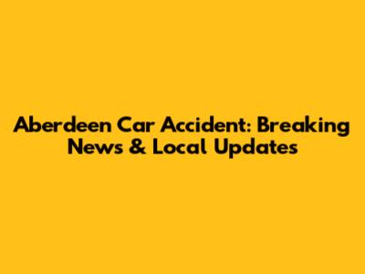 Aberdeen Car Accident: Breaking News & Local Updates