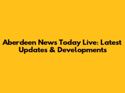 Aberdeen News Today Live: Latest Updates & Developments
