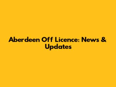 Aberdeen Off Licence: News & Updates