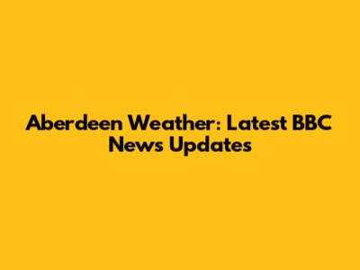 Aberdeen Weather: Latest BBC News Updates