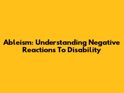 Ableism: Understanding Negative Reactions To Disability