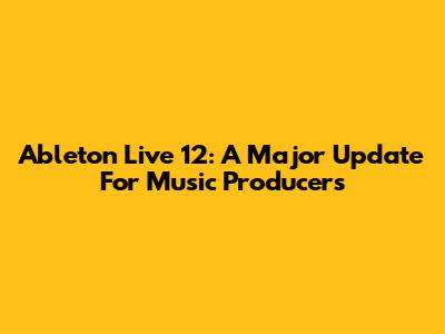 Ableton Live 12: A Major Update For Music Producers
