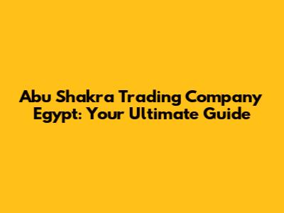 Abu Shakra Trading Company Egypt: Your Ultimate Guide