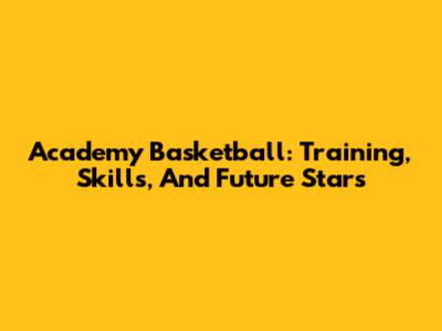 Academy Basketball: Training, Skills, And Future Stars