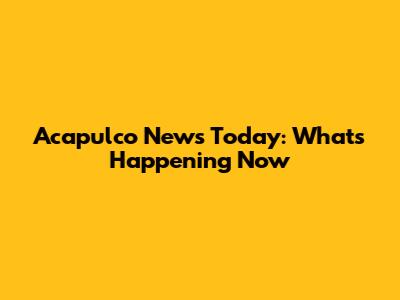 Acapulco News Today: What's Happening Now
