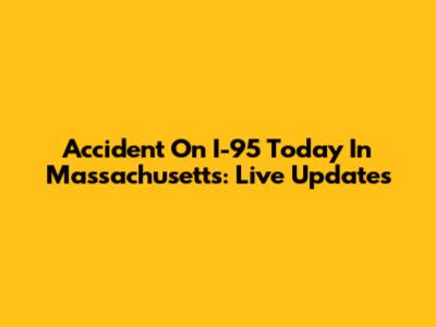 Accident On I-95 Today In Massachusetts: Live Updates