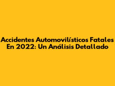 Accidentes Automovilísticos Fatales En 2022: Un Análisis Detallado