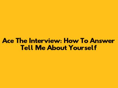 Ace The Interview: How To Answer "Tell Me About Yourself"