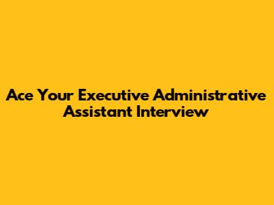 Ace Your Executive Administrative Assistant Interview