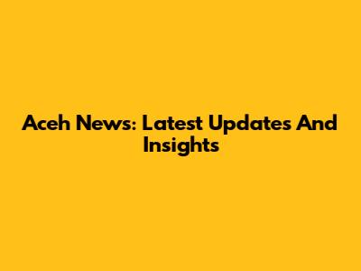 Aceh News: Latest Updates And Insights