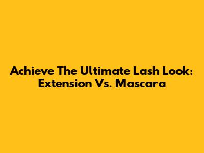 Achieve The Ultimate Lash Look: Extension Vs. Mascara