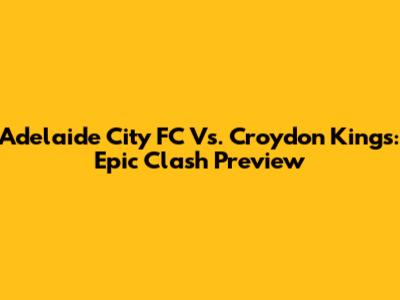 Adelaide City FC Vs. Croydon Kings: Epic Clash Preview