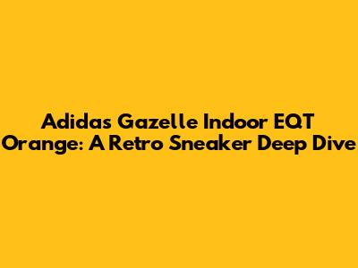 Adidas Gazelle Indoor EQT Orange: A Retro Sneaker Deep Dive
