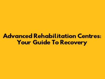 Advanced Rehabilitation Centres: Your Guide To Recovery