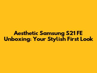 Aesthetic Samsung S21 FE Unboxing: Your Stylish First Look