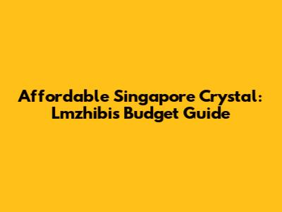 Affordable Singapore Crystal: Lmzhibis Budget Guide