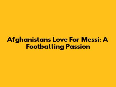 Afghanistan's Love For Messi: A Footballing Passion