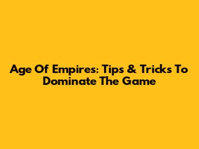 Age Of Empires: Tips & Tricks To Dominate The Game