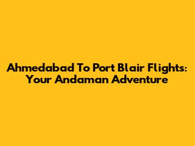 Ahmedabad To Port Blair Flights: Your Andaman Adventure