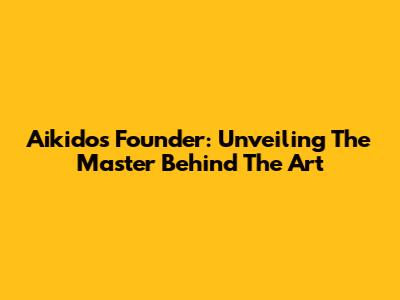 Aikido's Founder: Unveiling The Master Behind The Art