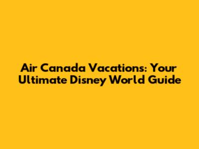 Air Canada Vacations: Your Ultimate Disney World Guide